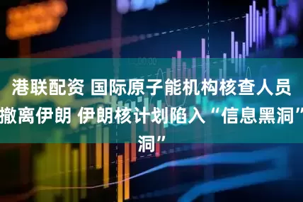 港联配资 国际原子能机构核查人员撤离伊朗 伊朗核计划陷入“信息黑洞”