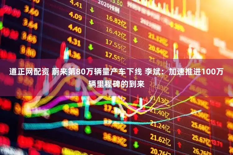 道正网配资 蔚来第80万辆量产车下线 李斌：加速推进100万辆里程碑的到来