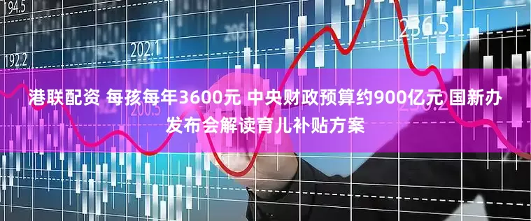 港联配资 每孩每年3600元 中央财政预算约900亿元 国新办发布会解读育儿补贴方案